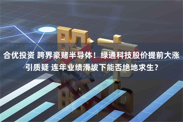 合优投资 跨界豪赌半导体！绿通科技股价提前大涨引质疑 连年业绩滑坡下能否绝地求生？