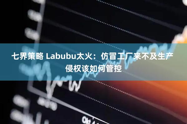 七界策略 Labubu太火：仿冒工厂来不及生产 侵权该如何管控