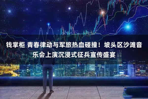 钱掌柜 青春律动与军旅热血碰撞！坡头区沙滩音乐会上演沉浸式征兵宣传盛宴