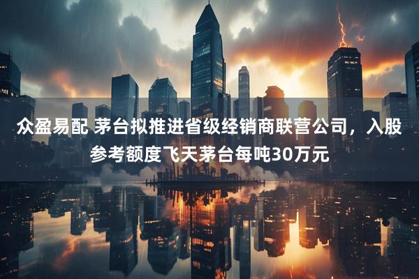 众盈易配 茅台拟推进省级经销商联营公司，入股参考额度飞天茅台每吨30万元