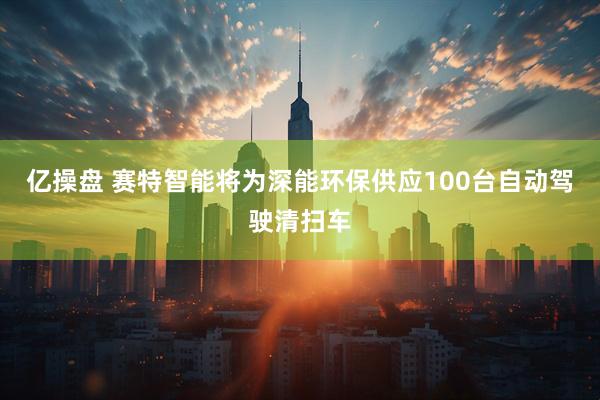 亿操盘 赛特智能将为深能环保供应100台自动驾驶清扫车