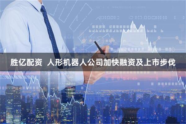 胜亿配资  人形机器人公司加快融资及上市步伐