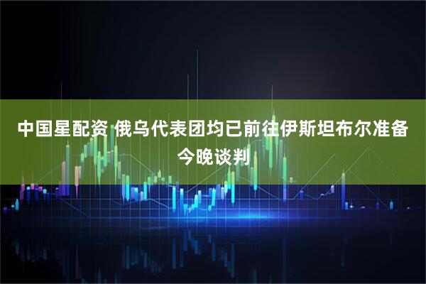 中国星配资 俄乌代表团均已前往伊斯坦布尔准备今晚谈判