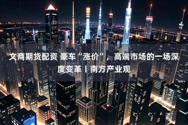 文商期货配资 豪车“涨价”，高端市场的一场深度变革丨南方产业观