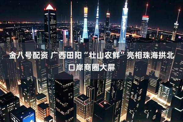 金八号配资 广西田阳“壮山农鲜”亮相珠海拱北口岸商圈大屏