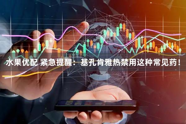 水果优配 紧急提醒：基孔肯雅热禁用这种常见药！