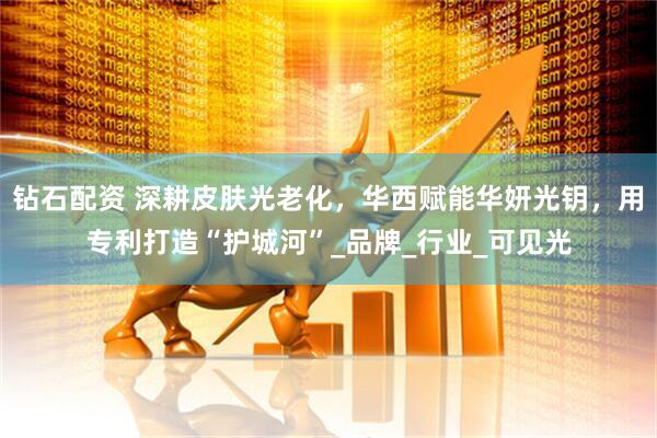 钻石配资 深耕皮肤光老化，华西赋能华妍光钥，用专利打造“护城河”_品牌_行业_可见光