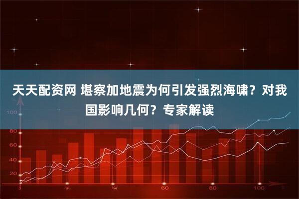 天天配资网 堪察加地震为何引发强烈海啸？对我国影响几何？专家解读
