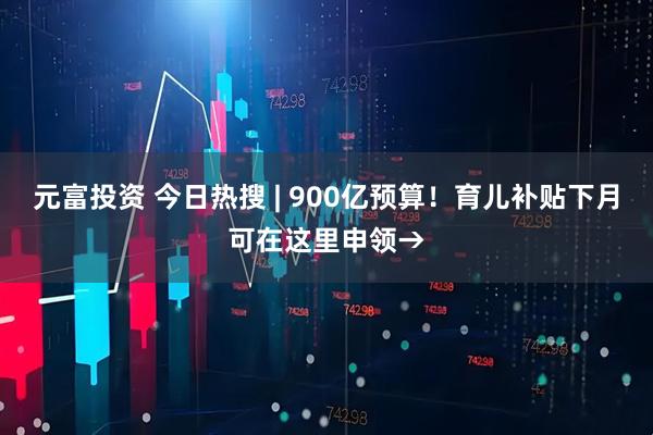 元富投资 今日热搜 | 900亿预算！育儿补贴下月可在这里申领→