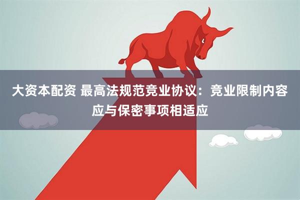 大资本配资 最高法规范竞业协议：竞业限制内容应与保密事项相适应
