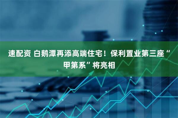 速配资 白鹅潭再添高端住宅！保利置业第三座“甲第系”将亮相