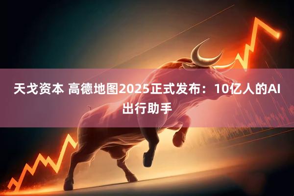 天戈资本 高德地图2025正式发布：10亿人的AI出行助手