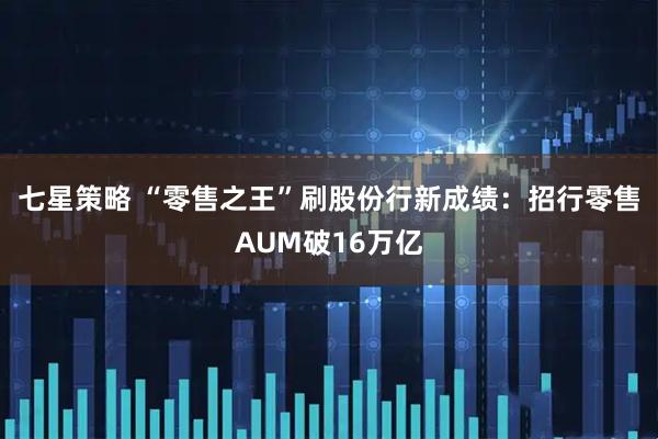七星策略 “零售之王”刷股份行新成绩：招行零售AUM破16万亿