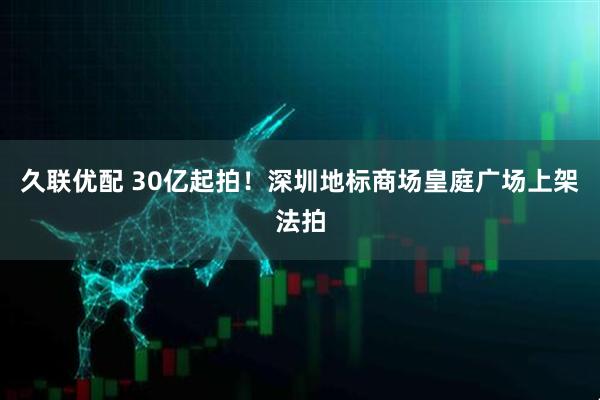 久联优配 30亿起拍！深圳地标商场皇庭广场上架法拍