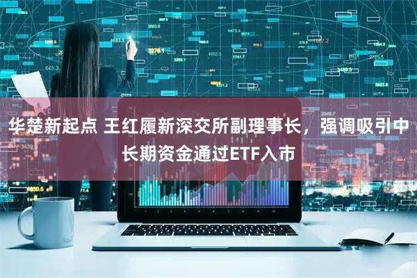 华楚新起点 王红履新深交所副理事长，强调吸引中长期资金通过ETF入市