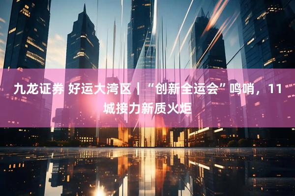 九龙证券 好运大湾区｜“创新全运会”鸣哨，11城接力新质火炬