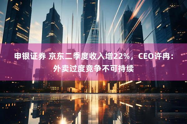 申银证券 京东二季度收入增22%，CEO许冉：外卖过度竞争不可持续