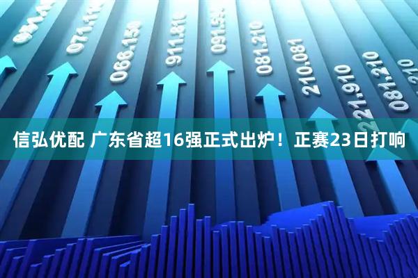 信弘优配 广东省超16强正式出炉！正赛23日打响
