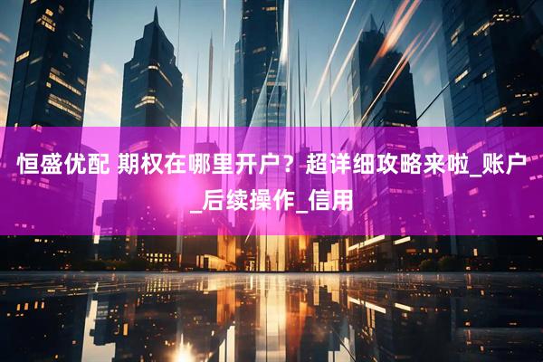 恒盛优配 期权在哪里开户？超详细攻略来啦_账户_后续操作_信用
