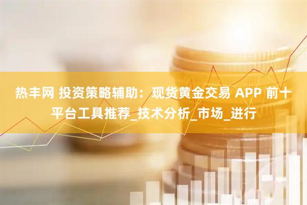 热丰网 投资策略辅助：现货黄金交易 APP 前十平台工具推荐_技术分析_市场_进行
