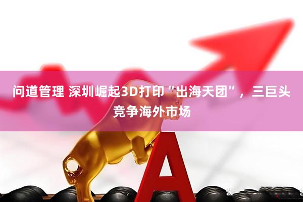 问道管理 深圳崛起3D打印“出海天团”，三巨头竞争海外市场