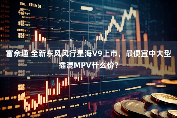 富余通 全新东风风行星海V9上市，最便宜中大型插混MPV什么价？