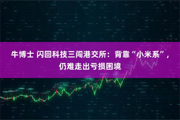 牛博士 闪回科技三闯港交所：背靠“小米系”，仍难走出亏损困境