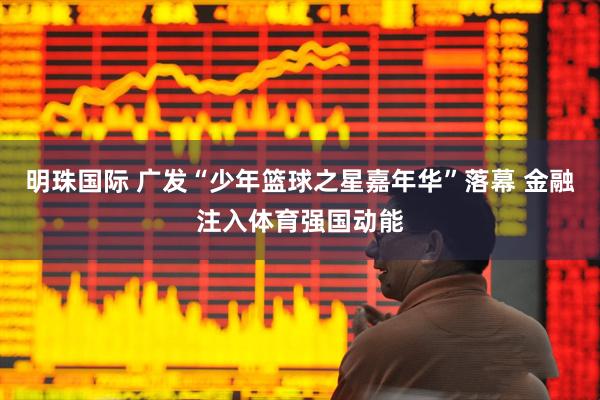 明珠国际 广发“少年篮球之星嘉年华”落幕 金融注入体育强国动能