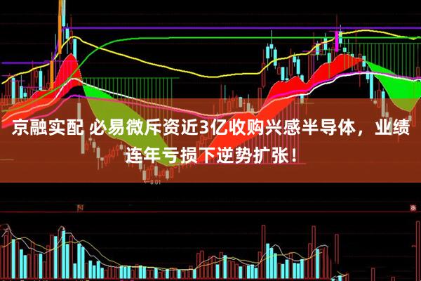 京融实配 必易微斥资近3亿收购兴感半导体，业绩连年亏损下逆势扩张！