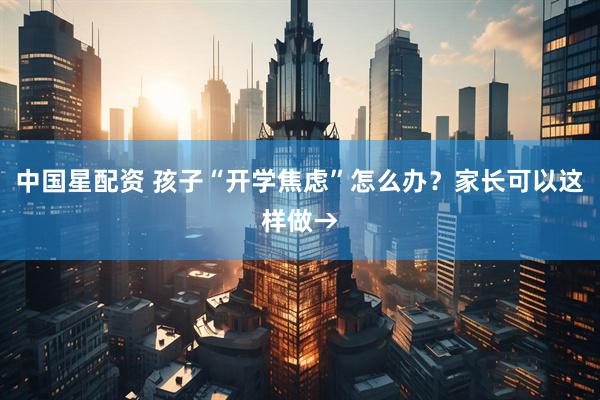 中国星配资 孩子“开学焦虑”怎么办？家长可以这样做→
