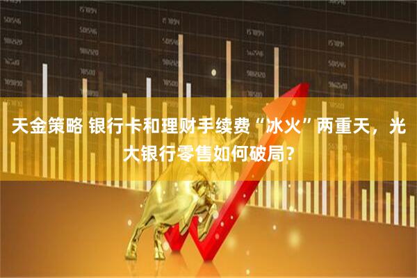 天金策略 银行卡和理财手续费“冰火”两重天，光大银行零售如何破局？