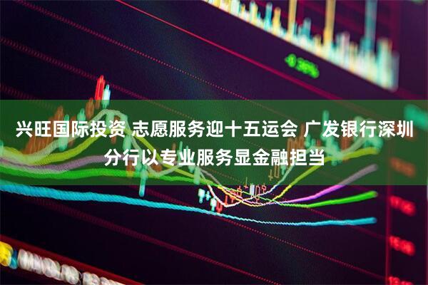 兴旺国际投资 志愿服务迎十五运会 广发银行深圳分行以专业服务显金融担当