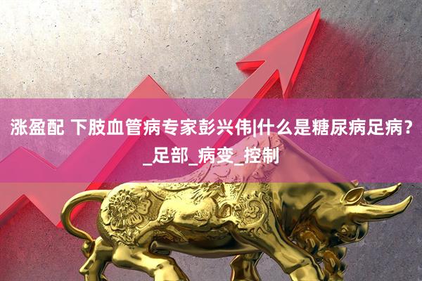 涨盈配 下肢血管病专家彭兴伟|什么是糖尿病足病？_足部_病变_控制