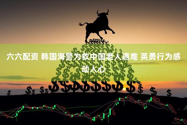 六六配资 韩国海警为救中国老人遇难 英勇行为感动人心