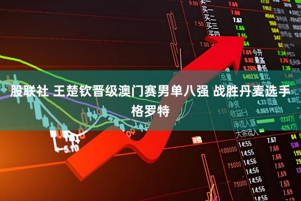 股联社 王楚钦晋级澳门赛男单八强 战胜丹麦选手格罗特