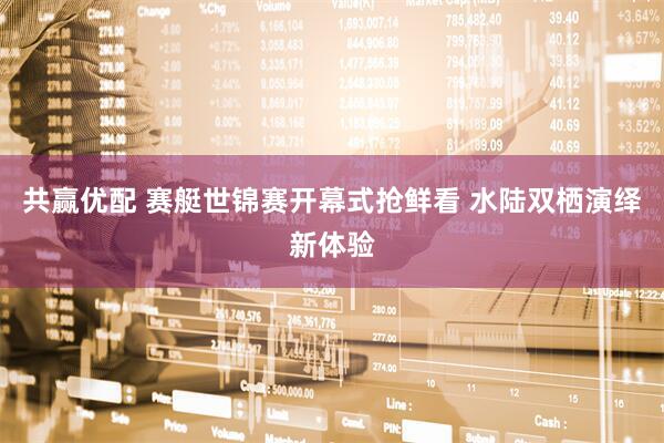 共赢优配 赛艇世锦赛开幕式抢鲜看 水陆双栖演绎新体验