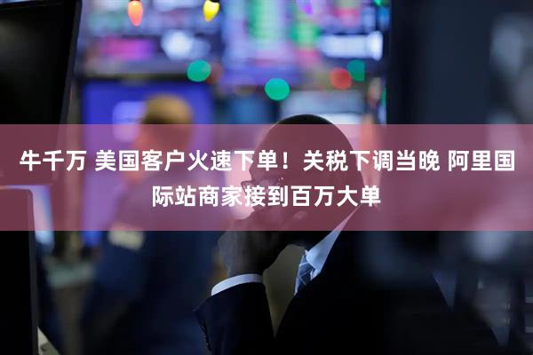 牛千万 美国客户火速下单！关税下调当晚 阿里国际站商家接到百万大单
