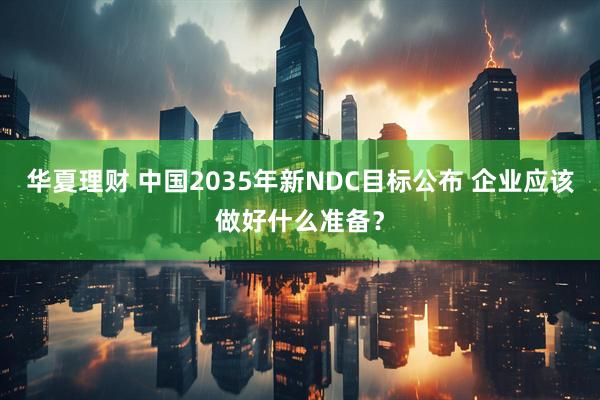 华夏理财 中国2035年新NDC目标公布 企业应该做好什么准备？