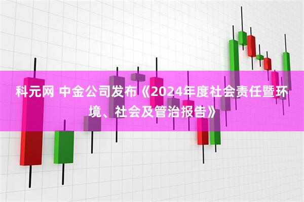 科元网 中金公司发布《2024年度社会责任暨环境、社会及管治报告》