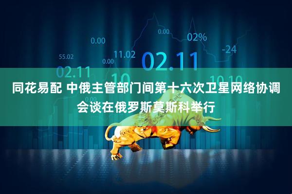 同花易配 中俄主管部门间第十六次卫星网络协调会谈在俄罗斯莫斯科举行