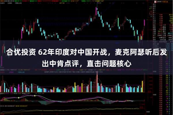 合优投资 62年印度对中国开战，麦克阿瑟听后发出中肯点评，直击问题核心