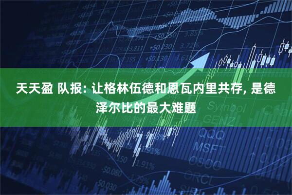 天天盈 队报: 让格林伍德和恩瓦内里共存, 是德泽尔比的最大难题
