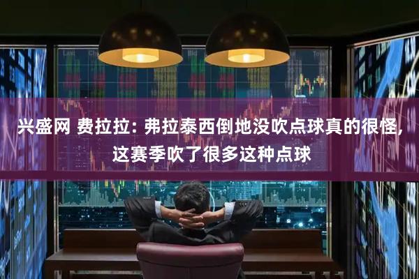 兴盛网 费拉拉: 弗拉泰西倒地没吹点球真的很怪, 这赛季吹了很多这种点球