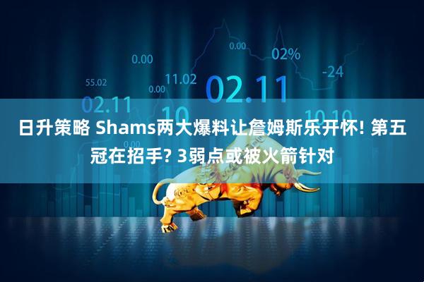 日升策略 Shams两大爆料让詹姆斯乐开怀! 第五冠在招手? 3弱点或被火箭针对