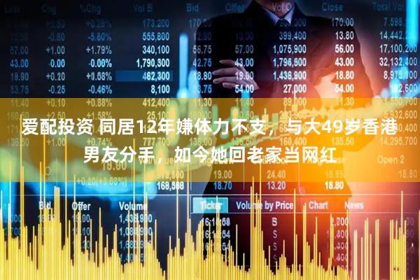 爱配投资 同居12年嫌体力不支,与大49岁香港男友分手,如今她回老家当网红