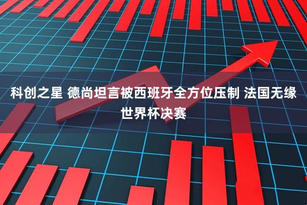 科创之星 德尚坦言被西班牙全方位压制 法国无缘世界杯决赛